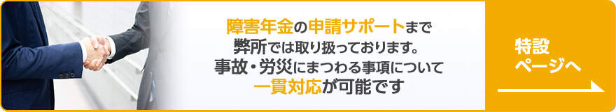 障害年金の申請サポートまで弊所では取り扱っております。事故・労災にまつわる事項について一貫対応が可能です。